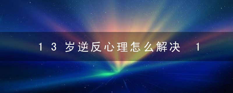 13岁逆反心理怎么解决 13岁的孩子叛逆怎样办